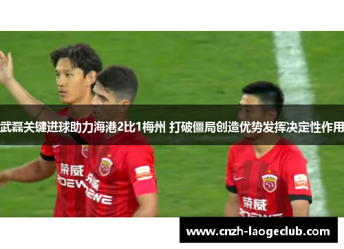 武磊关键进球助力海港2比1梅州 打破僵局创造优势发挥决定性作用