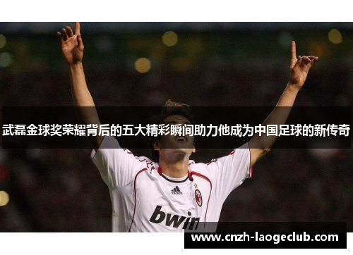 武磊金球奖荣耀背后的五大精彩瞬间助力他成为中国足球的新传奇
