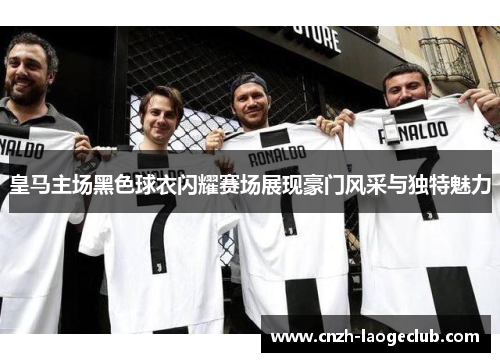 皇马主场黑色球衣闪耀赛场展现豪门风采与独特魅力