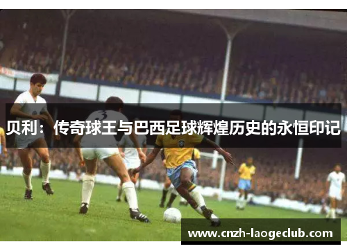 贝利:传奇球王与巴西足球辉煌历史的永恒印记 贝利:传奇球王与巴西足球辉煌历史的永恒印记