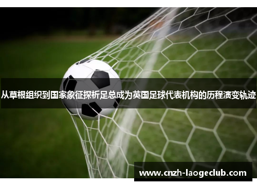 从草根组织到国家象征探析足总成为英国足球代表机构的历程演变轨迹 从草根组织到国家象征探析足总成为英国足球代表机构的历程演变轨迹