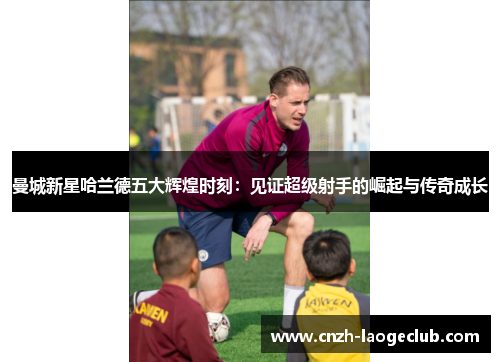 曼城新星哈兰德五大辉煌时刻：见证超级射手的崛起与传奇成长