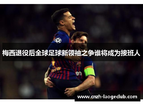 梅西退役后全球足球新领袖之争谁将成为接班人 梅西退役后全球足球新领袖之争谁将成为接班人
