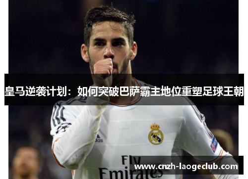 皇马逆袭计划:如何突破巴萨霸主地位重塑足球王朝 皇马逆袭计划:如何突破巴萨霸主地位重塑足球王朝
