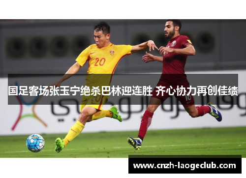 国足客场张玉宁绝杀巴林迎连胜 齐心协力再创佳绩