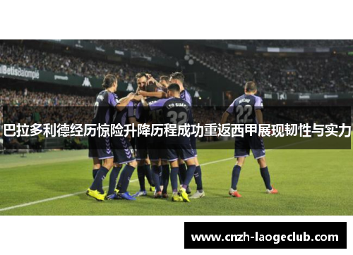 巴拉多利德经历惊险升降历程成功重返西甲展现韧性与实力 巴拉多利德经历惊险升降历程成功重返西甲展现韧性与实力