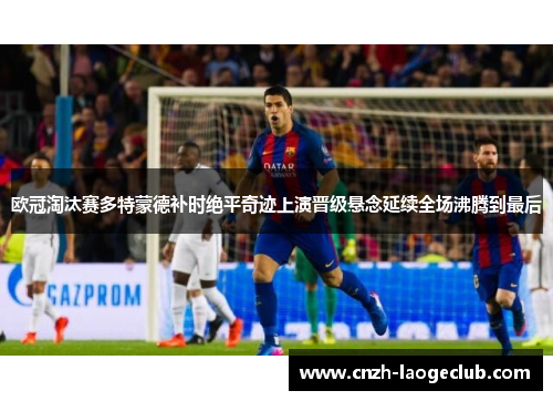 欧冠淘汰赛多特蒙德补时绝平奇迹上演晋级悬念延续全场沸腾到最后 欧冠淘汰赛多特蒙德补时绝平奇迹上演晋级悬念延续全场沸腾到最后