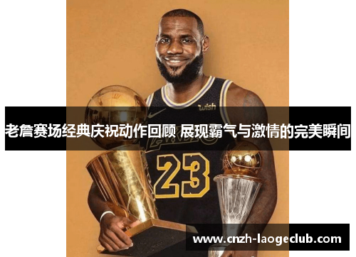 老詹赛场经典庆祝动作回顾 展现霸气与激情的完美瞬间
