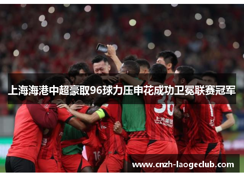 上海海港中超豪取96球力压申花成功卫冕联赛冠军 上海海港中超豪取96球力压申花成功卫冕联赛冠军